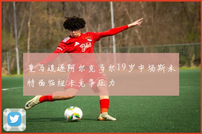 皇马追逐阿尔克马尔19岁中场斯米特面临纽卡竞争压力