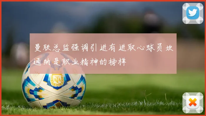 曼联总监强调引进有进取心球员坎通纳是职业精神的榜样