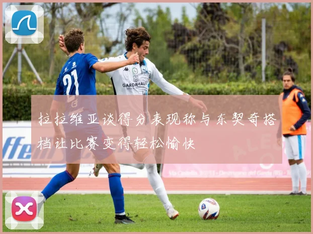 拉拉维亚谈得分表现称与东契奇搭档让比赛变得轻松愉快
