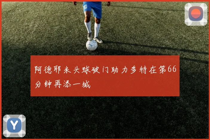 阿德耶米头球破门助力多特在第66分钟再添一城