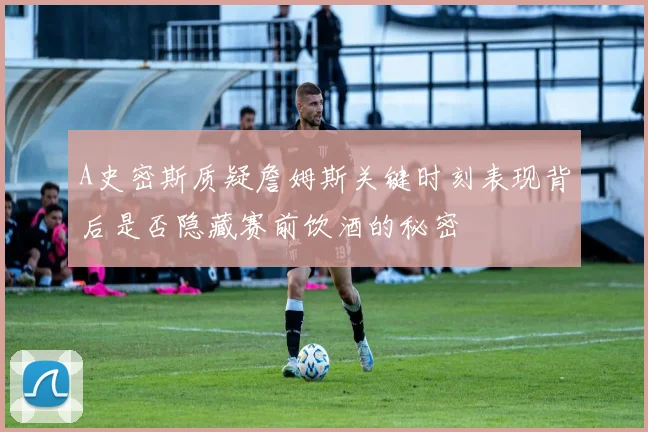 A史密斯质疑詹姆斯关键时刻表现背后是否隐藏赛前饮酒的秘密