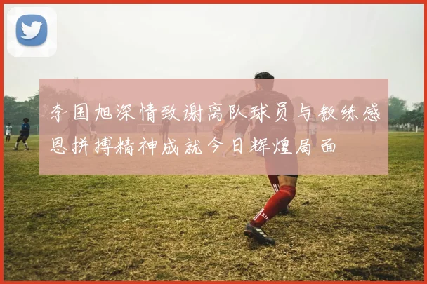 李国旭深情致谢离队球员与教练感恩拼搏精神成就今日辉煌局面