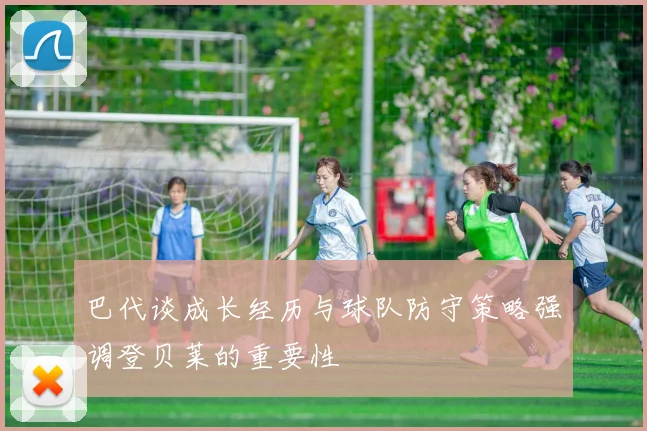 巴代谈成长经历与球队防守策略强调登贝莱的重要性