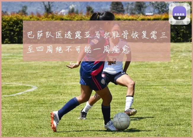 巴萨队医透露亚马尔耻骨恢复需三至四周绝不可能一周痊愈