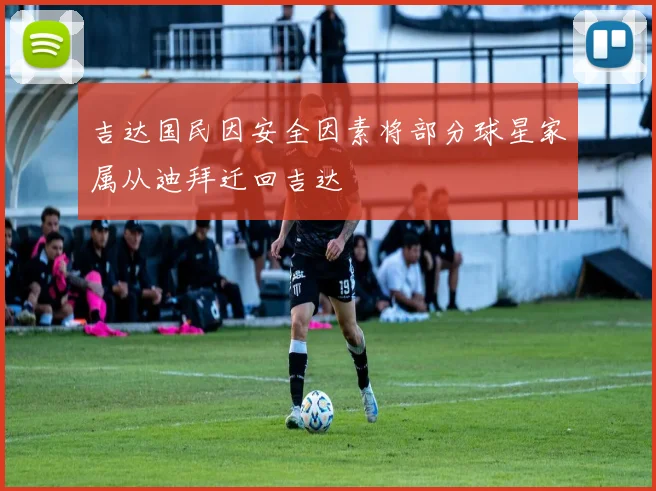 吉达国民因安全因素将部分球星家属从迪拜迁回吉达
