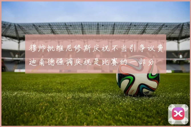 穆帅批维尼修斯庆祝不当引争议费迪南德强调庆祝是比赛的一部分