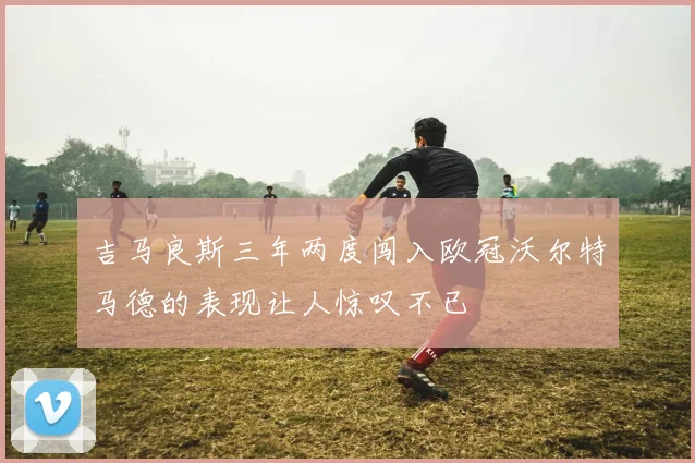 吉马良斯三年两度闯入欧冠沃尔特马德的表现让人惊叹不已