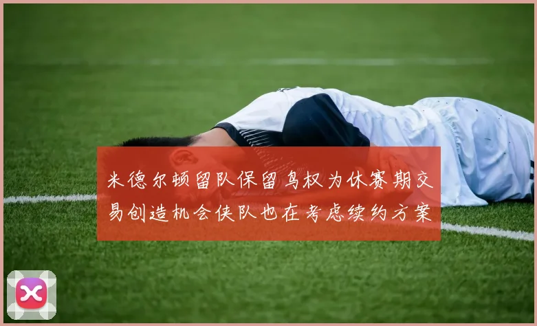 米德尔顿留队保留鸟权为休赛期交易创造机会侠队也在考虑续约方案