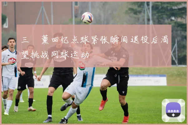 三笘薰回忆点球紧张瞬间退役后渴望挑战网球运动