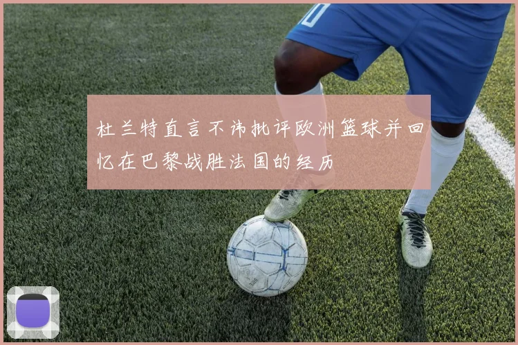 杜兰特直言不讳批评欧洲篮球并回忆在巴黎战胜法国的经历