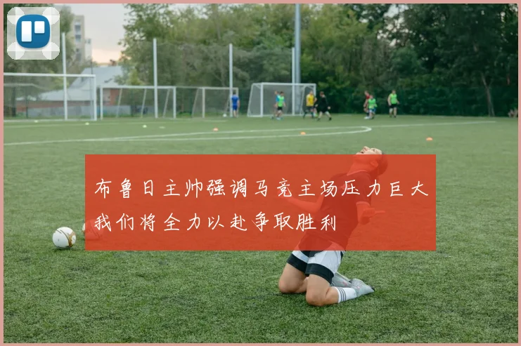 布鲁日主帅强调马竞主场压力巨大我们将全力以赴争取胜利