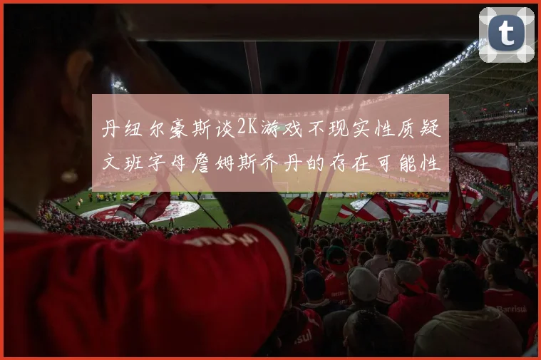 丹纽尔豪斯谈2K游戏不现实性质疑文班字母詹姆斯乔丹的存在可能性