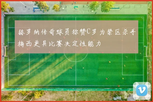 赫罗纳传奇球员称赞C罗为禁区杀手梅西更具比赛决定性能力