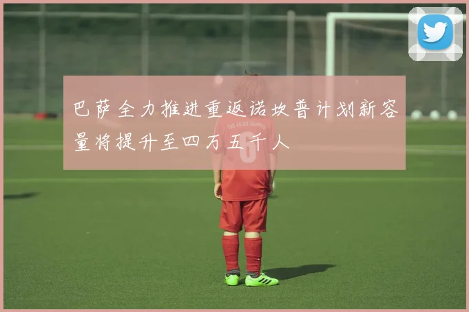 巴萨全力推进重返诺坎普计划新容量将提升至四万五千人