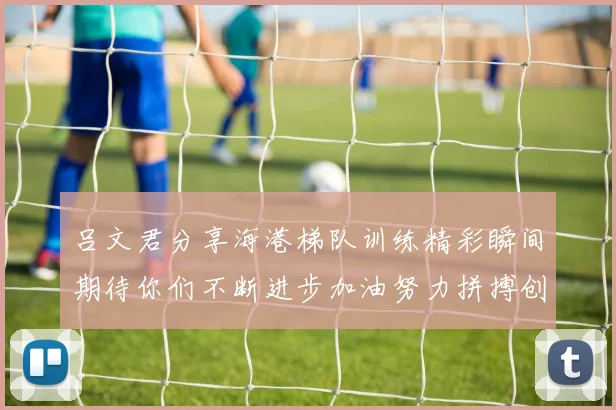 吕文君分享海港梯队训练精彩瞬间期待你们不断进步加油努力拼搏创造辉煌
