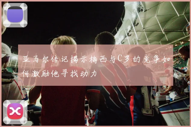 亚马尔传记揭示梅西与C罗的竞争如何激励他寻找动力