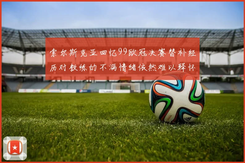 索尔斯克亚回忆99欧冠决赛替补经历对教练的不满情绪依然难以释怀
