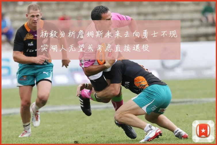 杨毅分析詹姆斯未来去向勇士不现实湖人无望或考虑直接退役