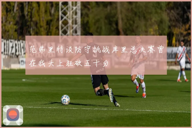 范弗里特谈防守挑战库里总决赛曾在我头上狂砍五十分