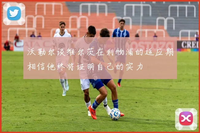 沃勒尔谈维尔茨在利物浦的适应期相信他终将证明自己的实力