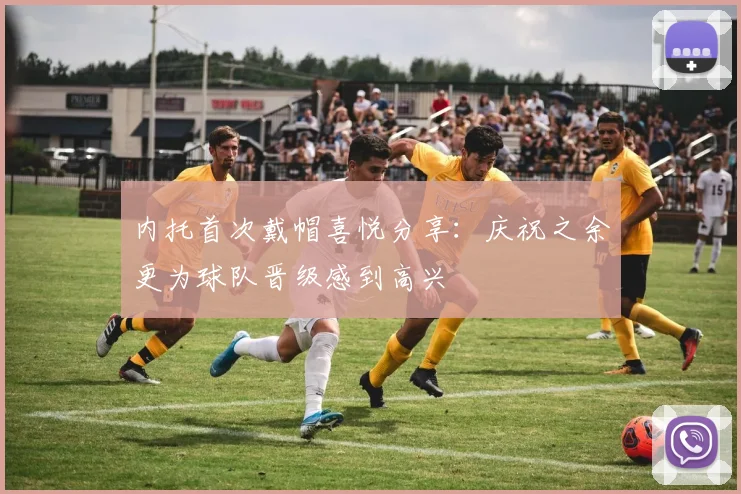 内托首次戴帽喜悦分享：庆祝之余更为球队晋级感到高兴