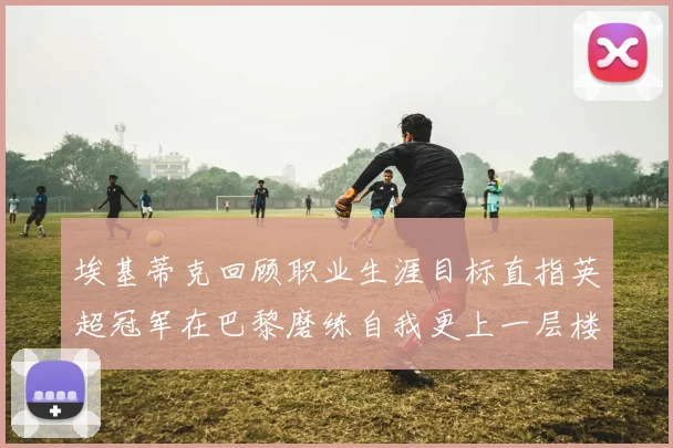 埃基蒂克回顾职业生涯目标直指英超冠军在巴黎磨练自我更上一层楼