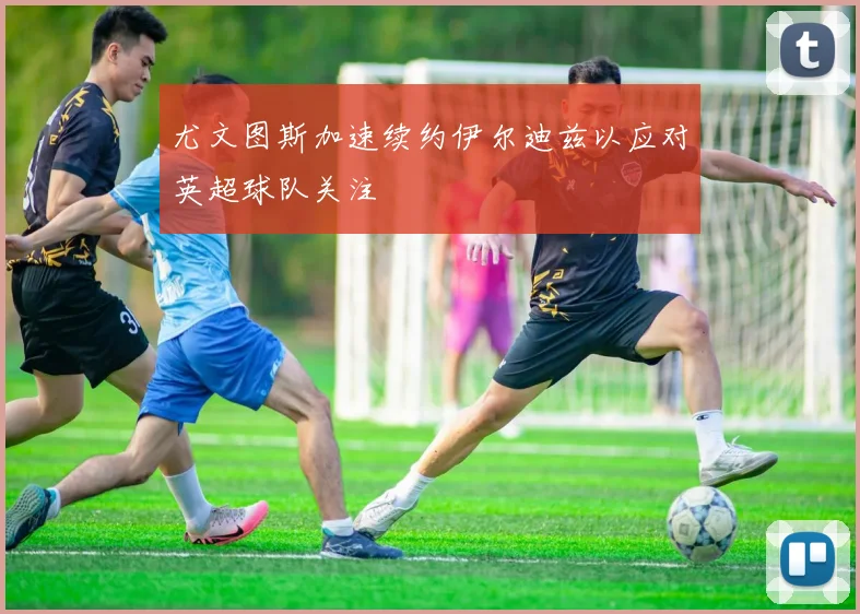 尤文图斯加速续约伊尔迪兹以应对英超球队关注