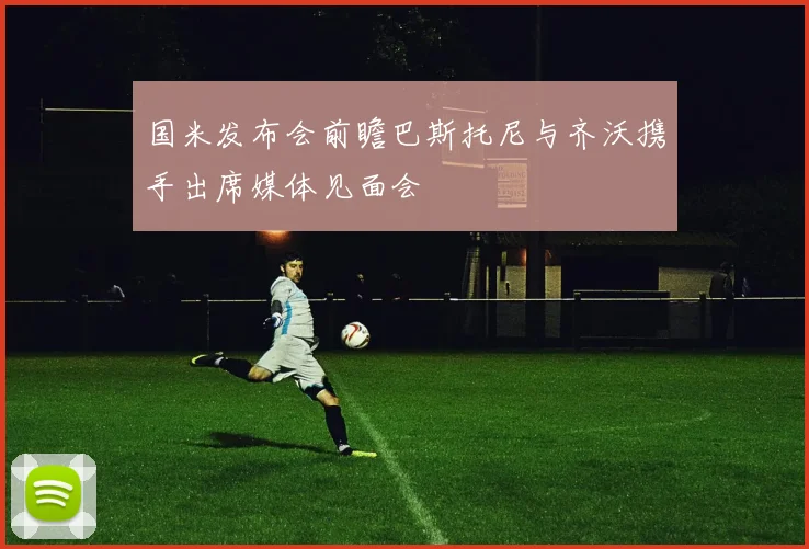 国米发布会前瞻巴斯托尼与齐沃携手出席媒体见面会