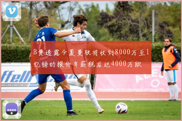 B费透露今夏曼联将收到8000万至1亿镑的报价年薪税后达4000万欧
