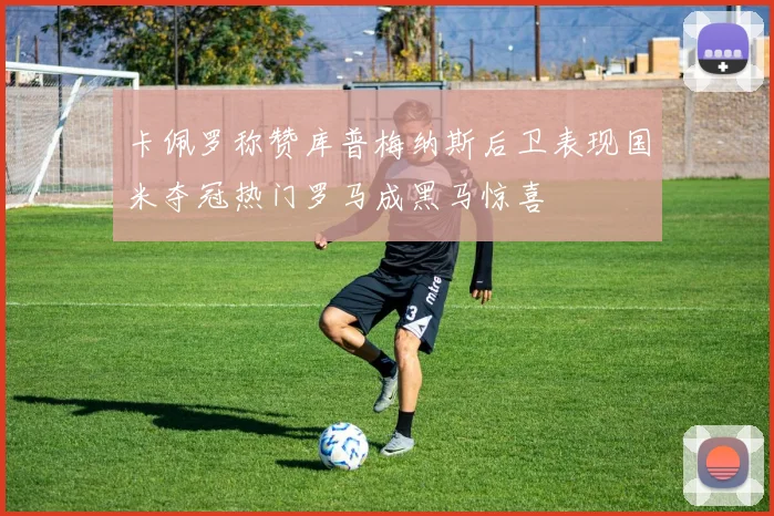 卡佩罗称赞库普梅纳斯后卫表现国米夺冠热门罗马成黑马惊喜