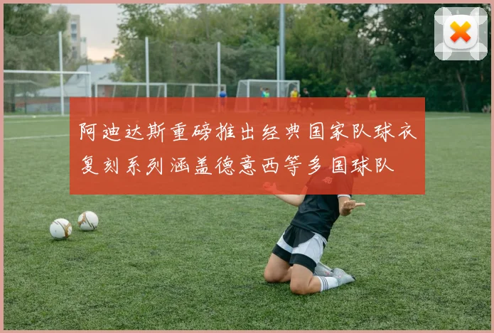 阿迪达斯重磅推出经典国家队球衣复刻系列涵盖德意西等多国球队