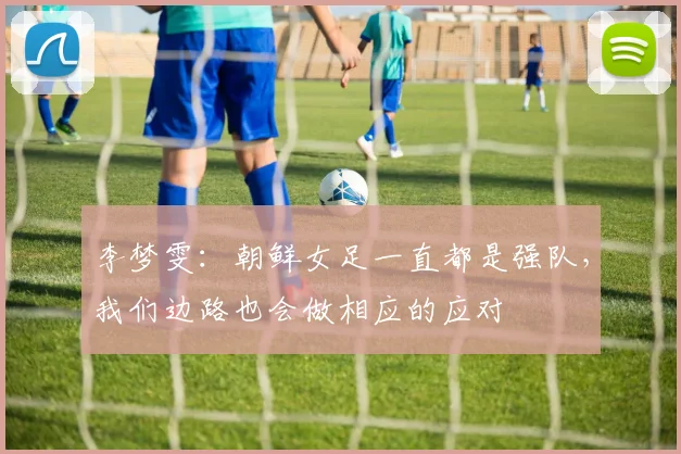 李梦雯：朝鲜女足一直都是强队，我们边路也会做相应的应对