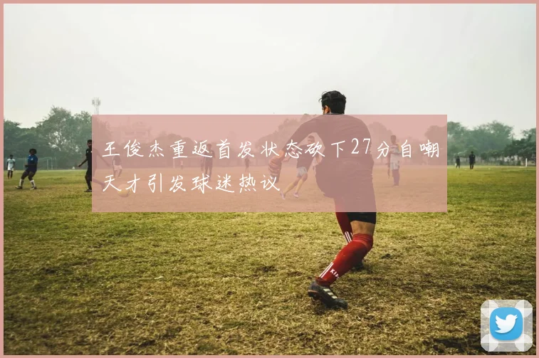 王俊杰重返首发状态砍下27分自嘲天才引发球迷热议