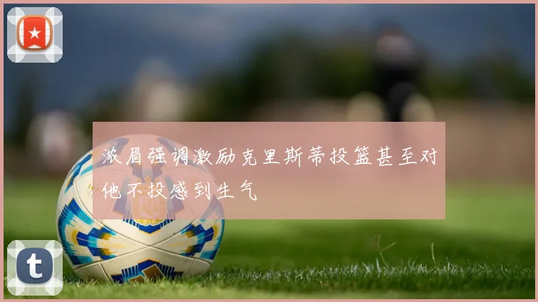 浓眉强调激励克里斯蒂投篮甚至对他不投感到生气