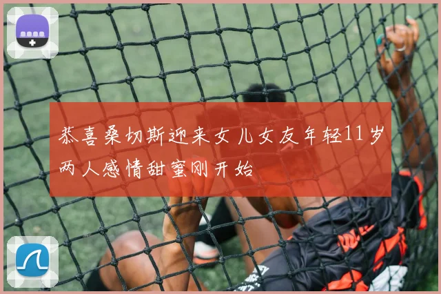 恭喜桑切斯迎来女儿女友年轻11岁两人感情甜蜜刚开始