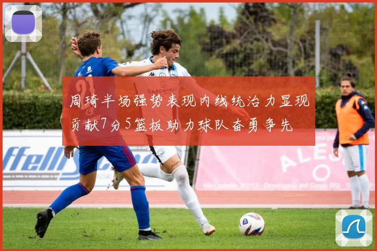 周琦半场强势表现内线统治力显现贡献7分5篮板助力球队奋勇争先