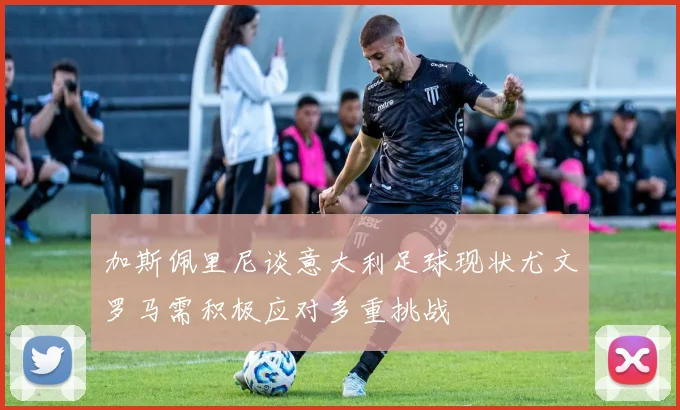 加斯佩里尼谈意大利足球现状尤文罗马需积极应对多重挑战