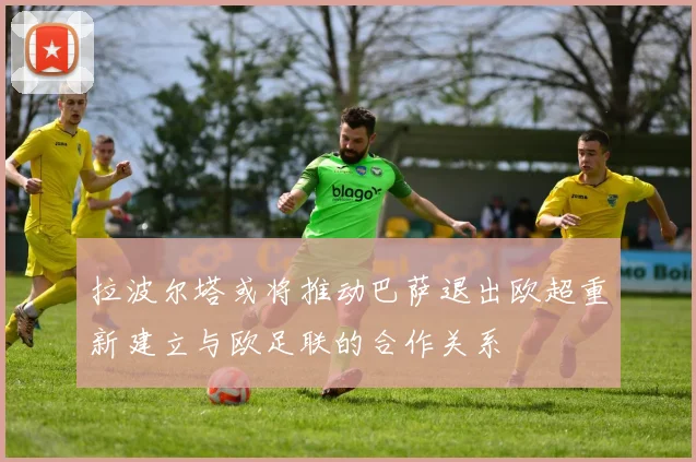 拉波尔塔或将推动巴萨退出欧超重新建立与欧足联的合作关系
