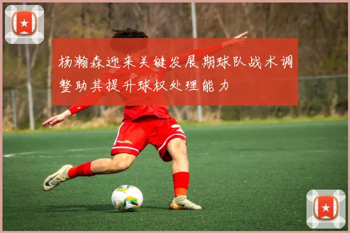 杨瀚森迎来关键发展期球队战术调整助其提升球权处理能力