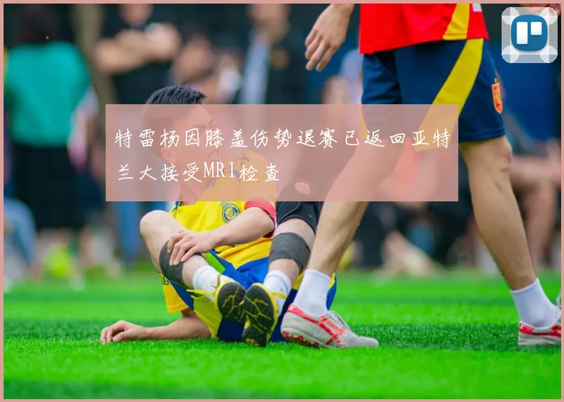 特雷杨因膝盖伤势退赛已返回亚特兰大接受MRI检查