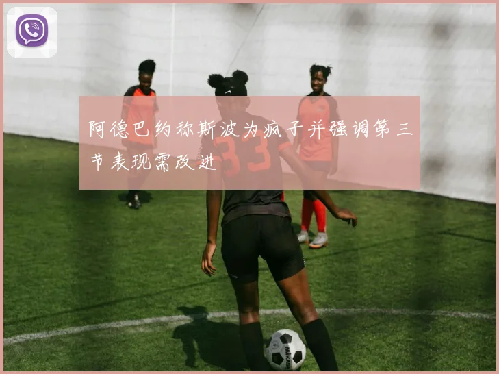 阿德巴约称斯波为疯子并强调第三节表现需改进
